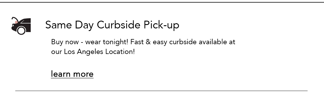  Same Day Curbside Pick-up Buy now - wear tonight! Fast easy curbside available at our Los Angeles Location! learn more 