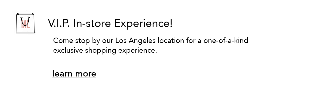 V.I.P. In-store Experience! Come stop by our Los Angeles location for a one-of-a-kind exclusive shopping experience. learn more 